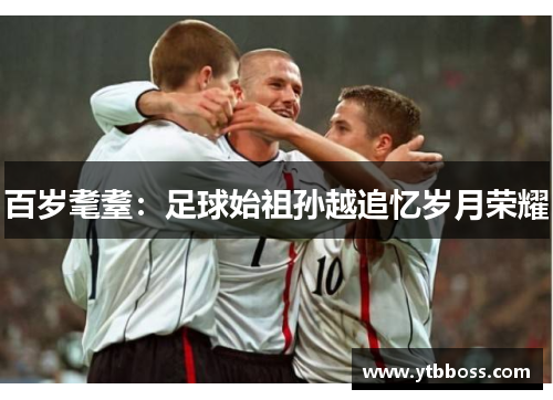 百岁耄耋：足球始祖孙越追忆岁月荣耀